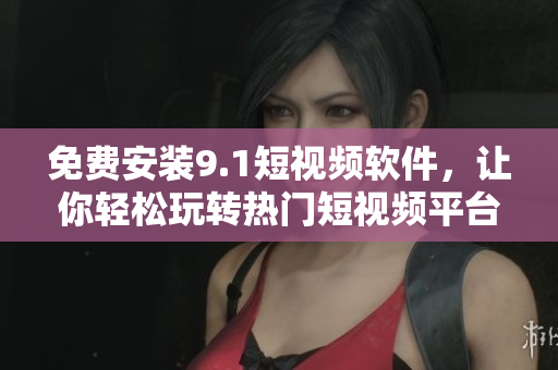 免费安装9.1短视频软件，让你轻松玩转热门短视频平台