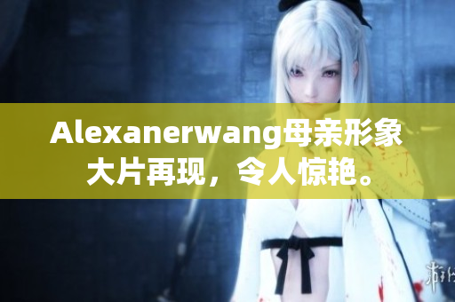 Alexanerwang母亲形象大片再现，令人惊艳。