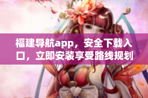 福建导航app，安全下载入口，立即安装享受路线规划指引