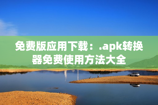 免费版应用下载：.apk转换器免费使用方法大全