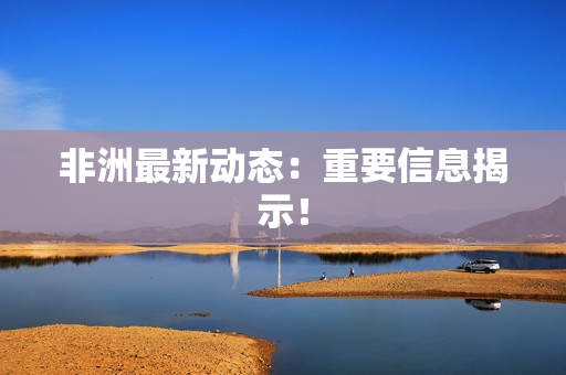 非洲最新动态：重要信息揭示！