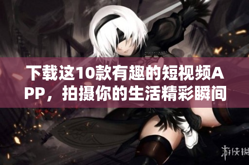 下载这10款有趣的短视频APP，拍摄你的生活精彩瞬间！