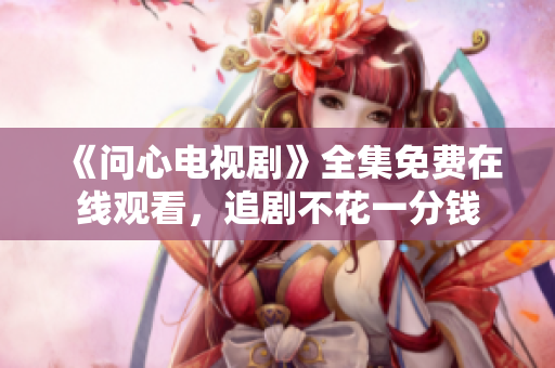 《问心电视剧》全集免费在线观看，追剧不花一分钱