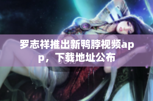 罗志祥推出新鸭脖视频app，下载地址公布