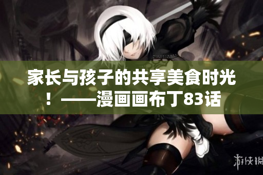 家长与孩子的共享美食时光！——漫画画布丁83话