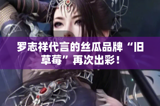 罗志祥代言的丝瓜品牌“旧草莓”再次出彩！
