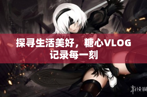 探寻生活美好，糖心VLOG记录每一刻