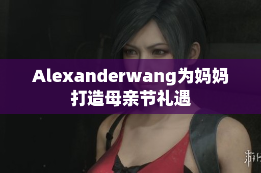 Alexanderwang为妈妈打造母亲节礼遇