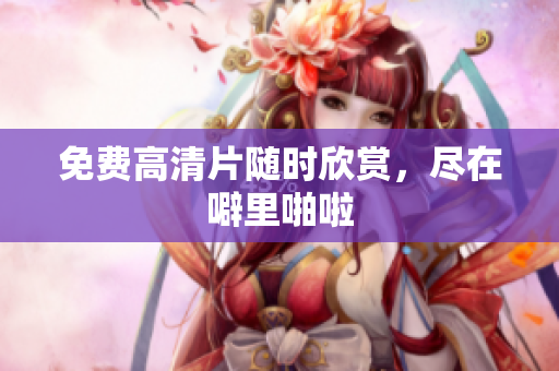 免费高清片随时欣赏，尽在噼里啪啦