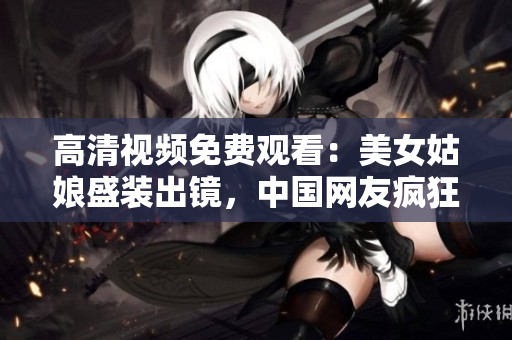 高清视频免费观看：美女姑娘盛装出镜，中国网友疯狂点赞