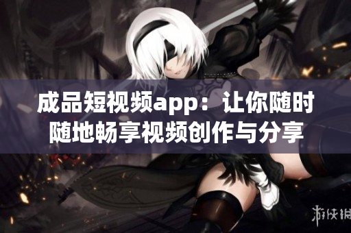 成品短视频app：让你随时随地畅享视频创作与分享
