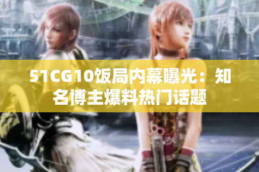 51CG10饭局内幕曝光：知名博主爆料热门话题