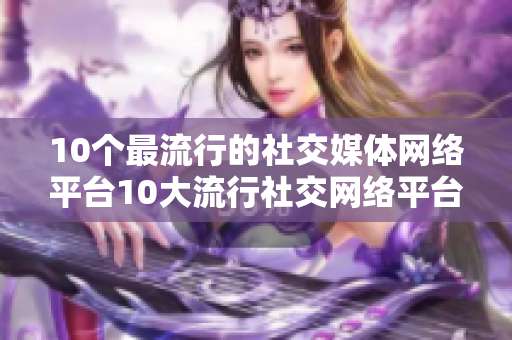 10个最流行的社交媒体网络平台10大流行社交网络平台，一览无余！