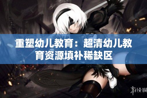 重塑幼儿教育：超清幼儿教育资源填补稀缺区