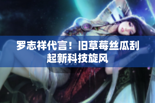 罗志祥代言！旧草莓丝瓜刮起新科技旋风
