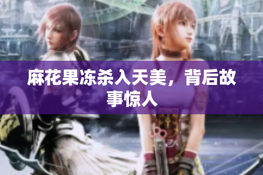 麻花果冻杀入天美，背后故事惊人