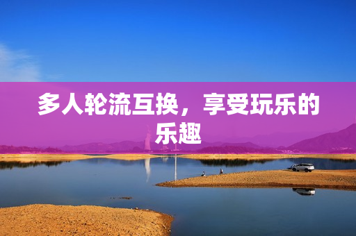 多人轮流互换，享受玩乐的乐趣