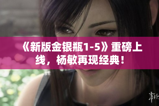 《新版金银瓶1-5》重磅上线，杨敏再现经典！