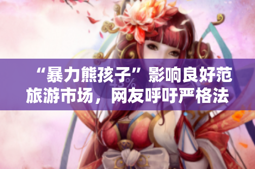 “暴力熊孩子”影响良好范旅游市场，网友呼吁严格法规管控