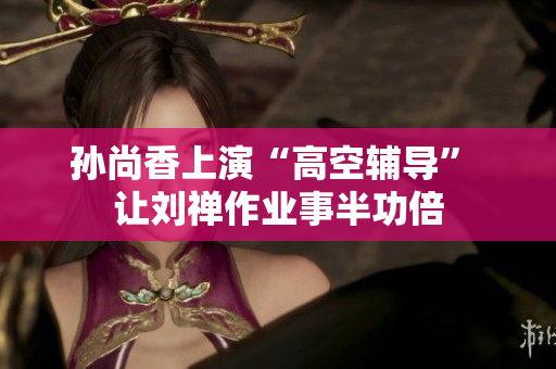 孙尚香上演“高空辅导” 让刘禅作业事半功倍