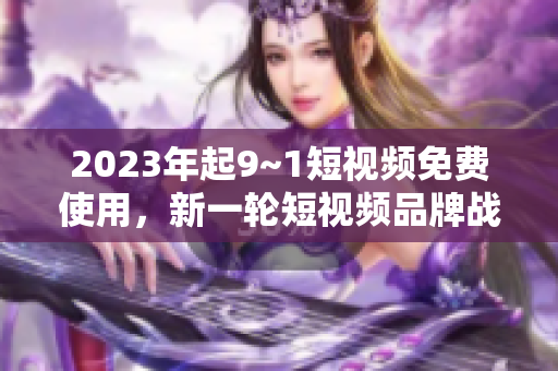 2023年起9~1短视频免费使用，新一轮短视频品牌战爆发