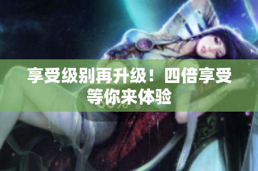 享受级别再升级！四倍享受等你来体验