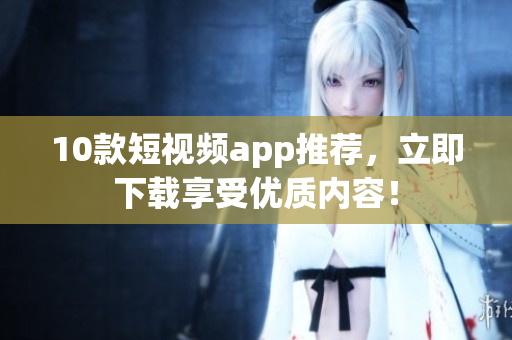 10款短视频app推荐，立即下载享受优质内容！