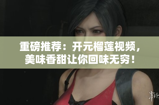 重磅推荐：开元榴莲视频，美味香甜让你回味无穷！