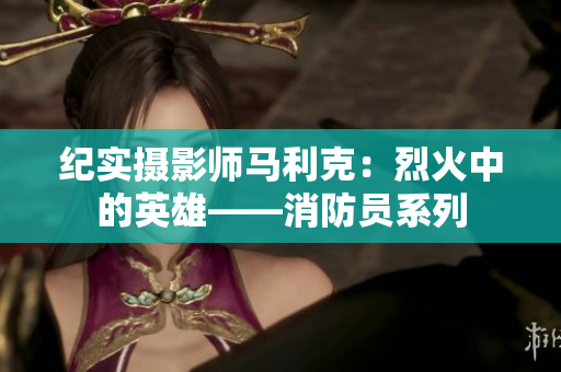 纪实摄影师马利克：烈火中的英雄——消防员系列