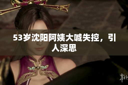 53岁沈阳阿姨大喊失控，引人深思