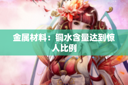 金属材料：铜水含量达到惊人比例