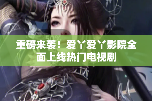 重磅来袭！爱丫爱丫影院全面上线热门电视剧