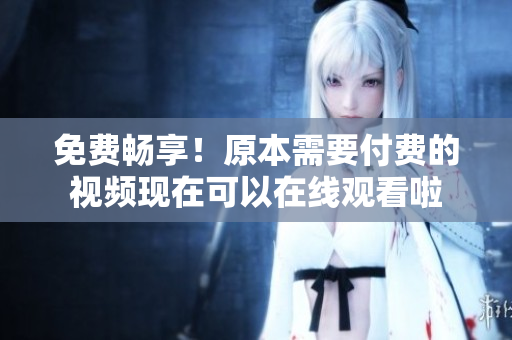 免费畅享！原本需要付费的视频现在可以在线观看啦