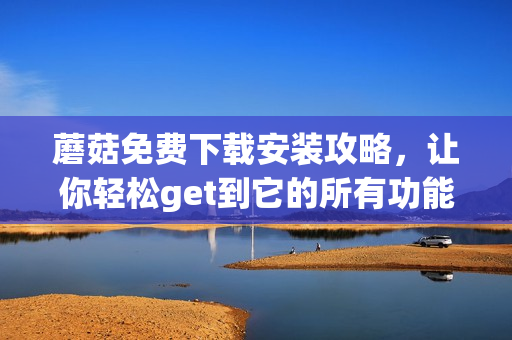 蘑菇免费下载安装攻略，让你轻松get到它的所有功能
