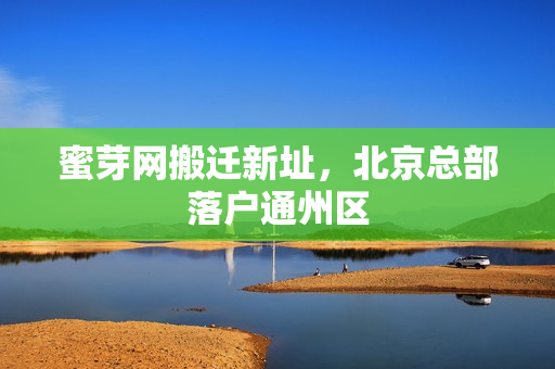 蜜芽网搬迁新址，北京总部落户通州区