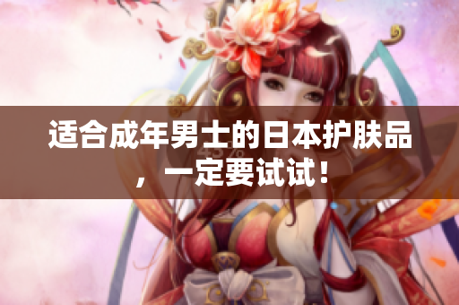适合成年男士的日本护肤品，一定要试试！