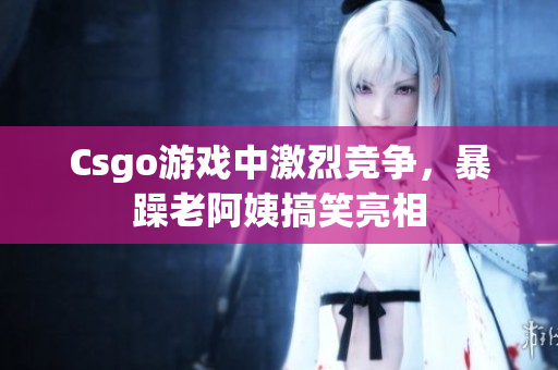 Csgo游戏中激烈竞争，暴躁老阿姨搞笑亮相