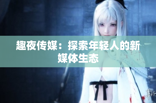 趣夜传媒：探索年轻人的新媒体生态