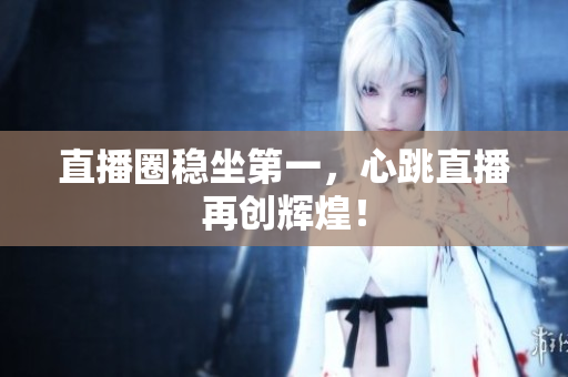 直播圈稳坐第一，心跳直播再创辉煌！