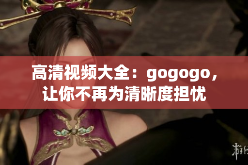 高清视频大全：gogogo，让你不再为清晰度担忧