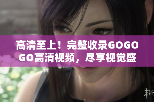高清至上！完整收录GOGOGO高清视频，尽享视觉盛宴！