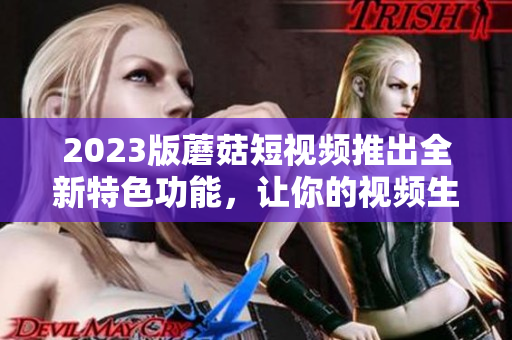 2023版蘑菇短视频推出全新特色功能，让你的视频生动有趣