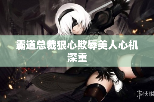 霸道总裁狠心欺辱美人心机深重