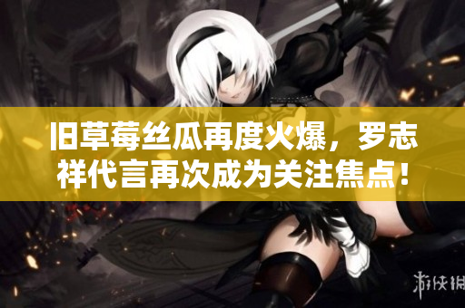 旧草莓丝瓜再度火爆，罗志祥代言再次成为关注焦点！