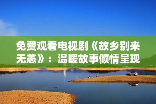 免费观看电视剧《故乡别来无恙》：温暖故事倾情呈现