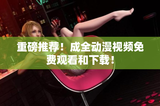 重磅推荐！成全动漫视频免费观看和下载！