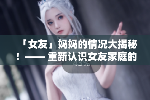「女友」妈妈的情况大揭秘！—— 重新认识女友家庭的真实面貌