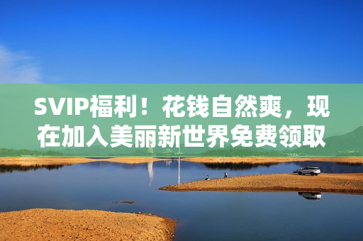 SVIP福利！花钱自然爽，现在加入美丽新世界免费领取！