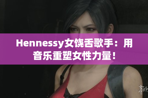 Hennessy女饶舌歌手：用音乐重塑女性力量！