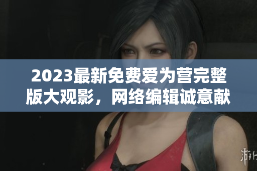 2023最新免费爱为营完整版大观影，网络编辑诚意献上！